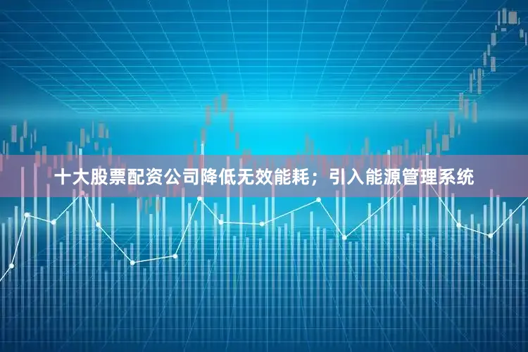 十大股票配资公司降低无效能耗；引入能源管理系统