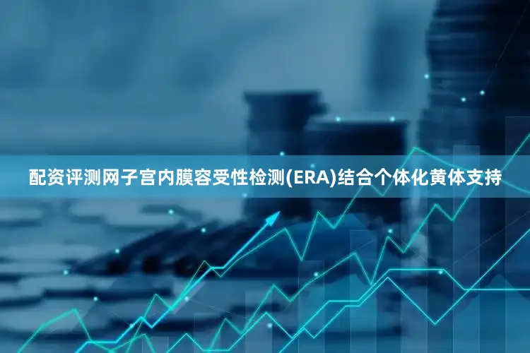 配资评测网子宫内膜容受性检测(ERA)结合个体化黄体支持