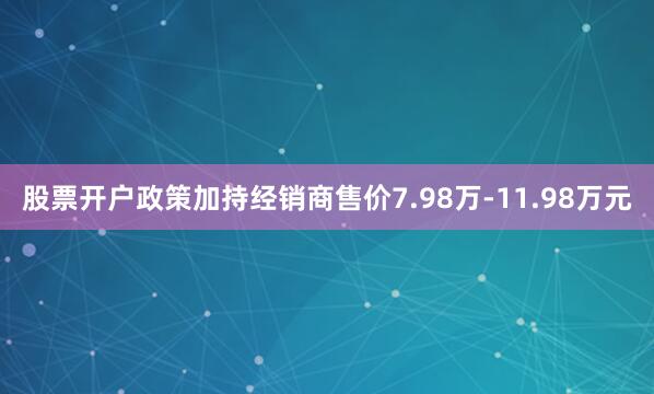 股票开户政策加持经销商售价7.98万-11.98万元