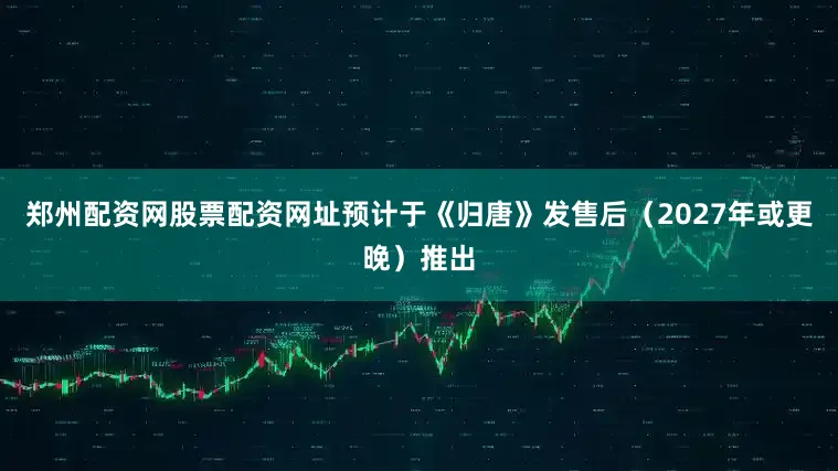 郑州配资网股票配资网址预计于《归唐》发售后（2027年或更晚）推出
