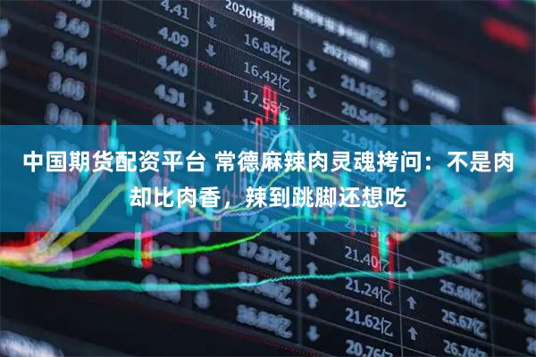 中国期货配资平台 常德麻辣肉灵魂拷问：不是肉却比肉香，辣到跳脚还想吃