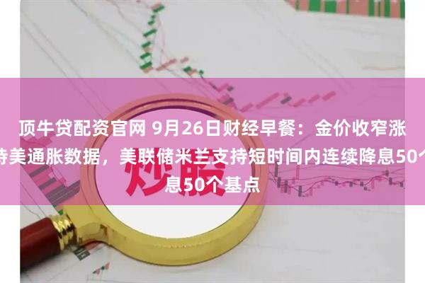 顶牛贷配资官网 9月26日财经早餐：金价收窄涨幅静待美通胀数据，美联储米兰支持短时间内连续降息50个基点