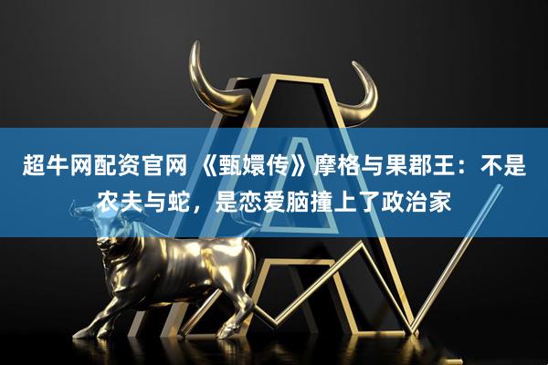 超牛网配资官网 《甄嬛传》摩格与果郡王：不是农夫与蛇，是恋爱脑撞上了政治家