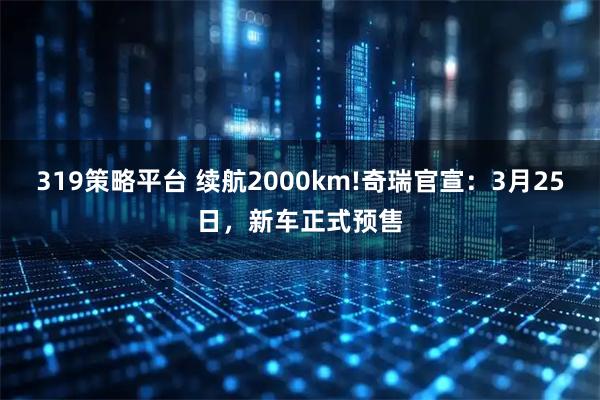 319策略平台 续航2000km!奇瑞官宣：3月25日，新车正式预售