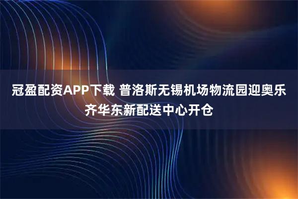 冠盈配资APP下载 普洛斯无锡机场物流园迎奥乐齐华东新配送中心开仓
