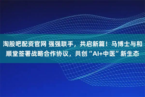 淘股吧配资官网 强强联手,共启新篇!马博士与和顺堂签署战略合作协议,共创“AI+中医”新生态