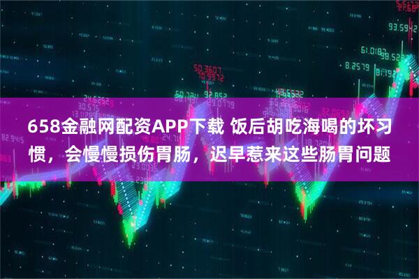 658金融网配资APP下载 饭后胡吃海喝的坏习惯，会慢慢损伤胃肠，迟早惹来这些肠胃问题