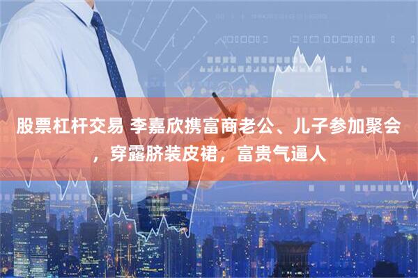 股票杠杆交易 李嘉欣携富商老公、儿子参加聚会，穿露脐装皮裙，富贵气逼人