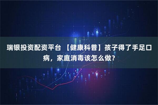 瑞银投资配资平台 【健康科普】孩子得了手足口病，家庭消毒该怎么做？