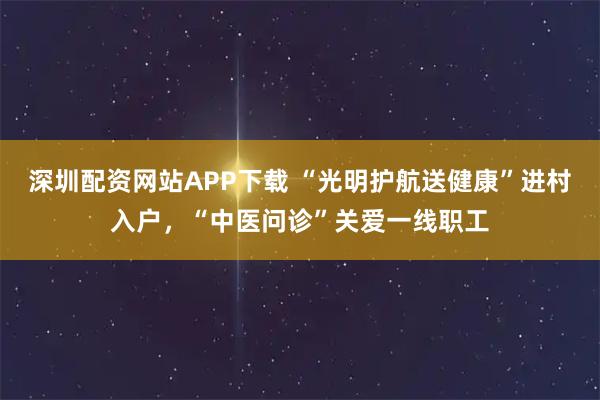 深圳配资网站APP下载 “光明护航送健康”进村入户，“中医问诊”关爱一线职工