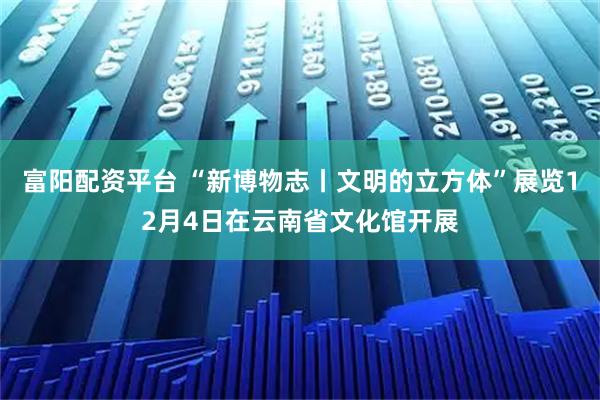 富阳配资平台 “新博物志丨文明的立方体”展览12月4日在云南省文化馆开展