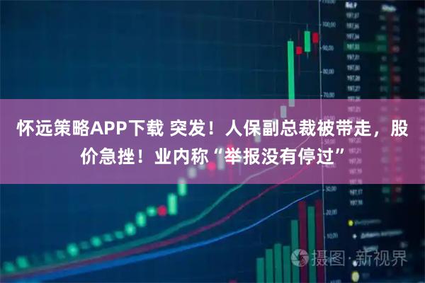 怀远策略APP下载 突发!人保副总裁被带走,股价急挫!业内称“举报没有停过”