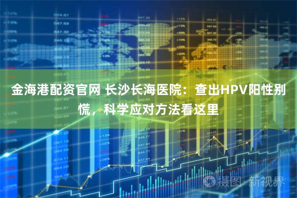 金海港配资官网 长沙长海医院:查出HPV阳性别慌,科学应对方法看这里