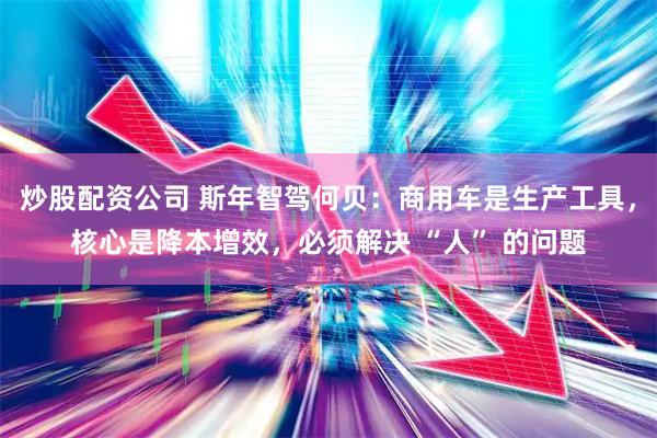 炒股配资公司 斯年智驾何贝:商用车是生产工具,核心是降本增效,必须解决 “人” 的问题