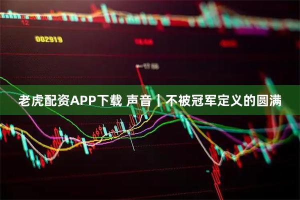 老虎配资APP下载 声音｜不被冠军定义的圆满