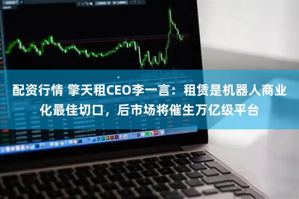 配资行情 擎天租CEO李一言：租赁是机器人商业化最佳切口，后市场将催生万亿级平台