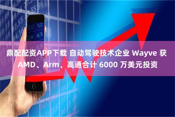 鼎配配资APP下载 自动驾驶技术企业 Wayve 获 AMD、Arm、高通合计 6000 万美元投资