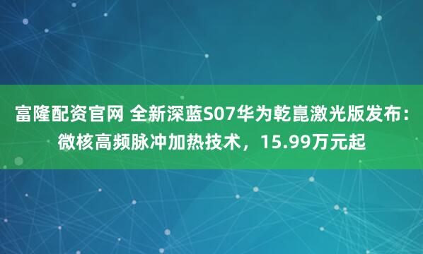富隆配资官网 全新深蓝S07华为乾崑激光版发布：微核高频脉冲加热技术，15.99万元起