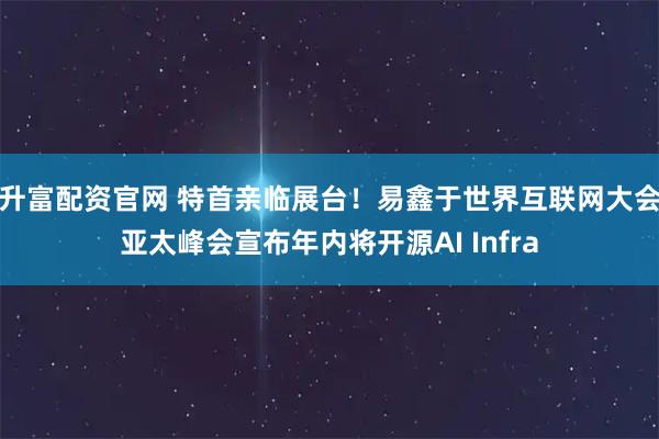 升富配资官网 特首亲临展台！易鑫于世界互联网大会亚太峰会宣布年内将开源AI Infra