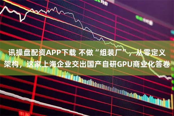 讯操盘配资APP下载 不做“组装厂”，从零定义架构，这家上海企业交出国产自研GPU商业化答卷