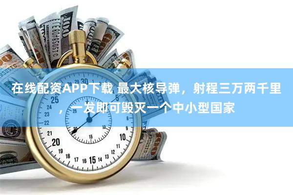 在线配资APP下载 最大核导弹，射程三万两千里，一发即可毁灭一个中小型国家