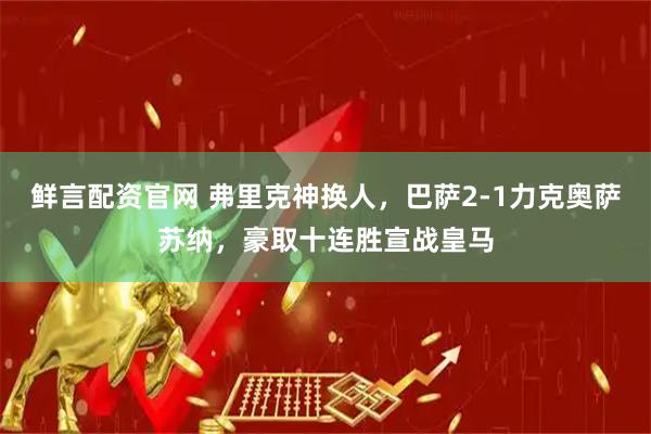 鲜言配资官网 弗里克神换人，巴萨2-1力克奥萨苏纳，豪取十连胜宣战皇马
