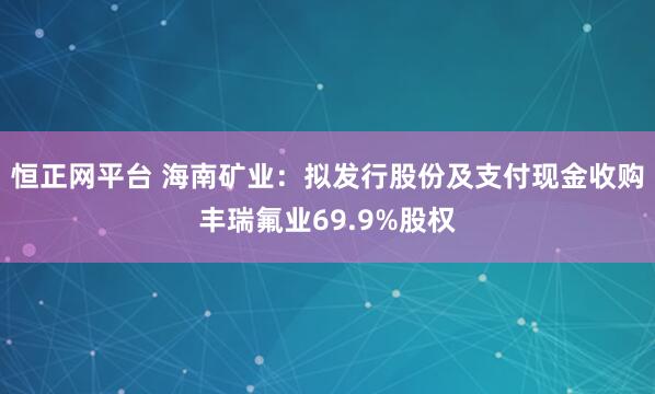 恒正网平台 海南矿业：拟发行股份及支付现金收购丰瑞氟业69.9%股权