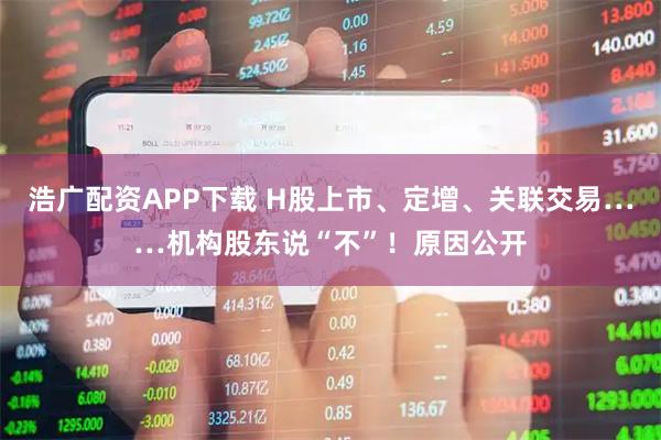 浩广配资APP下载 H股上市、定增、关联交易……机构股东说“不”！原因公开