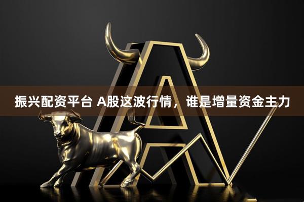 振兴配资平台 A股这波行情，谁是增量资金主力