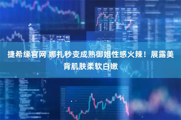 捷希缘官网 娜扎秒变成熟御姐性感火辣！展露美背肌肤柔软白嫩