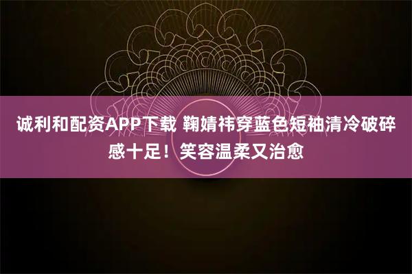 诚利和配资APP下载 鞠婧祎穿蓝色短袖清冷破碎感十足！笑容温柔又治愈