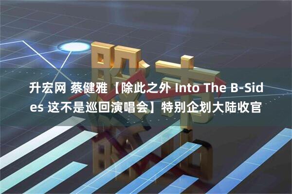 升宏网 蔡健雅【除此之外 Into The B-Sides 这不是巡回演唱会】特别企划大陆收官