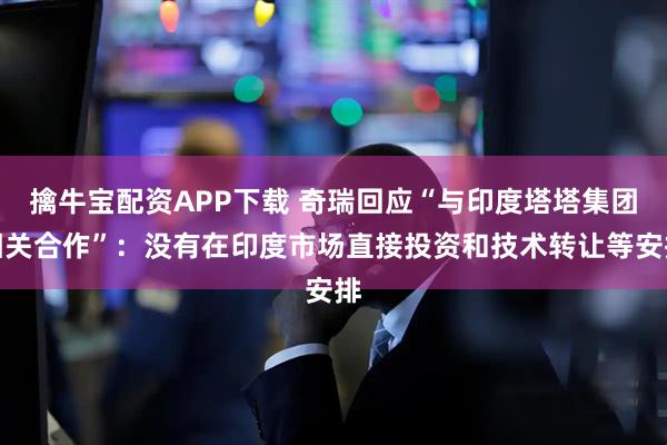 擒牛宝配资APP下载 奇瑞回应“与印度塔塔集团相关合作”：没有在印度市场直接投资和技术转让等安排