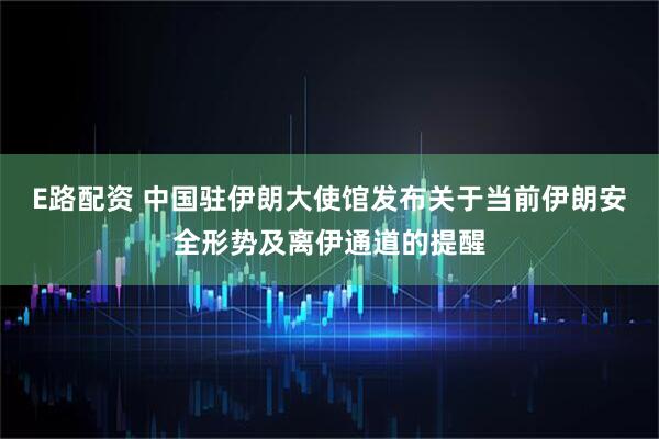 E路配资 中国驻伊朗大使馆发布关于当前伊朗安全形势及离伊通道的提醒