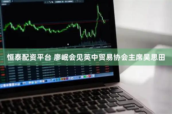恒泰配资平台 廖岷会见英中贸易协会主席吴思田