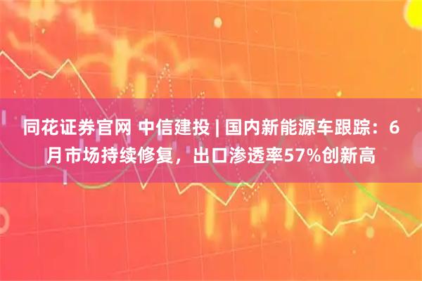 同花证券官网 中信建投 | 国内新能源车跟踪:6月市场持续修复,出口渗透率57%创新高