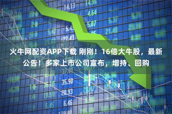 火牛网配资APP下载 刚刚!16倍大牛股,最新公告!多家上市公司宣布,增持、回购