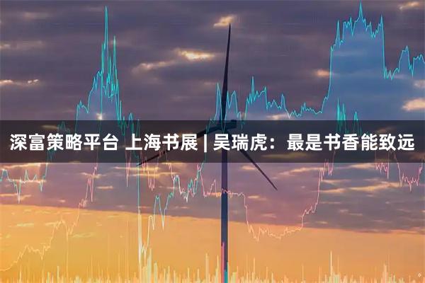 深富策略平台 上海书展 | 吴瑞虎：最是书香能致远