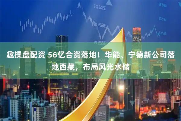 趣操盘配资 56亿合资落地！华能、宁德新公司落地西藏，布局风光水储