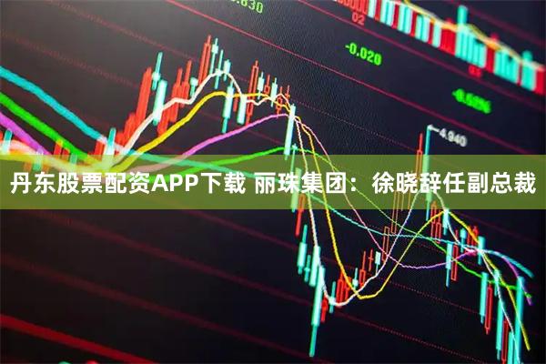 丹东股票配资APP下载 丽珠集团：徐晓辞任副总裁